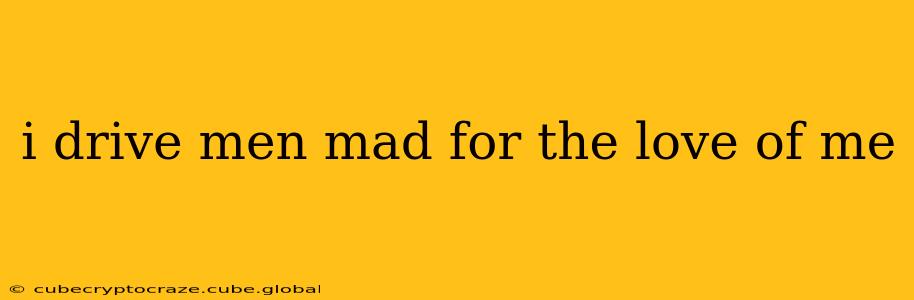 i drive men mad for the love of me
