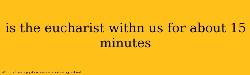 is the eucharist withn us for about 15 minutes