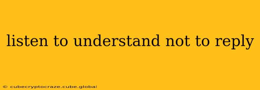 listen to understand not to reply