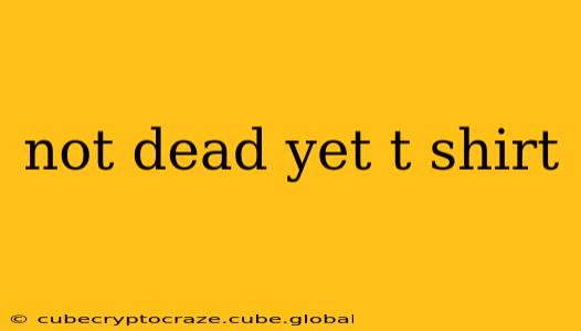 not dead yet t shirt
