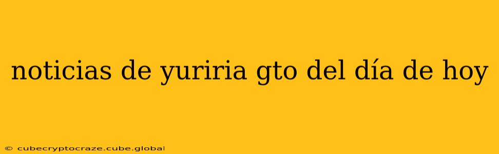 noticias de yuriria gto del día de hoy