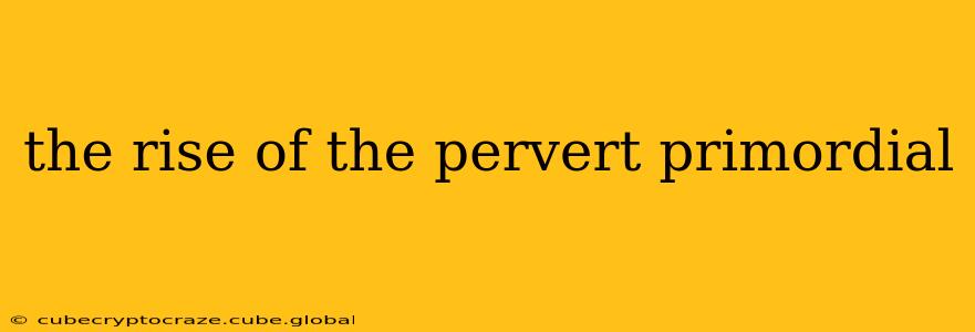 the rise of the pervert primordial