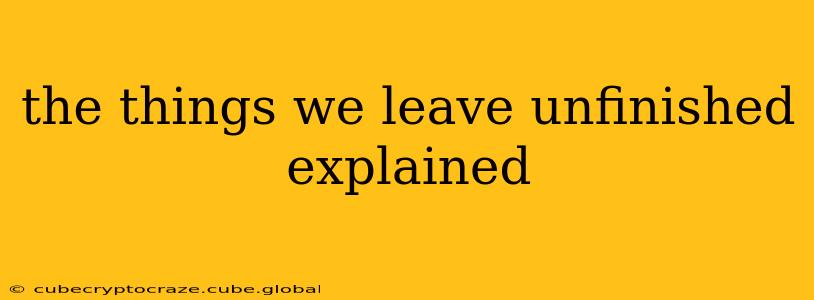 the things we leave unfinished explained