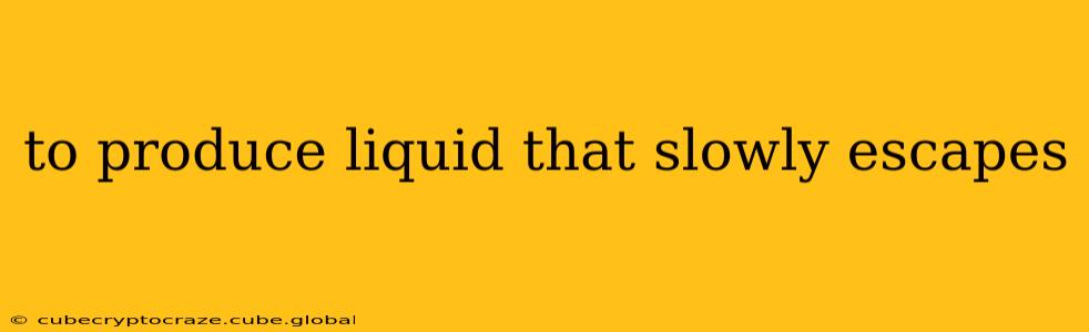 to produce liquid that slowly escapes